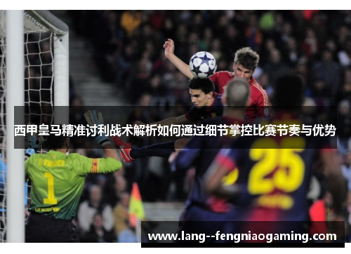 西甲皇马精准讨利战术解析如何通过细节掌控比赛节奏与优势