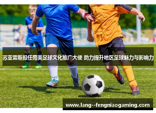 苏亚雷斯担任南美足球文化推广大使 助力提升地区足球魅力与影响力