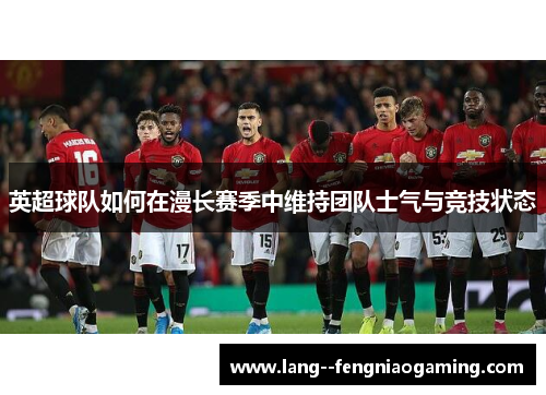 英超球队如何在漫长赛季中维持团队士气与竞技状态 英超球队如何在漫长赛季中维持团队士气与竞技状态
