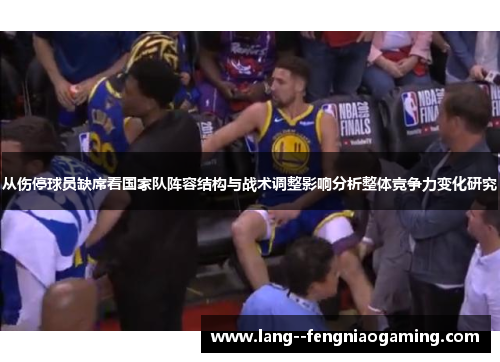从伤停球员缺席看国家队阵容结构与战术调整影响分析整体竞争力变化研究 从伤停球员缺席看国家队阵容结构与战术调整影响分析整体竞争力变化研究