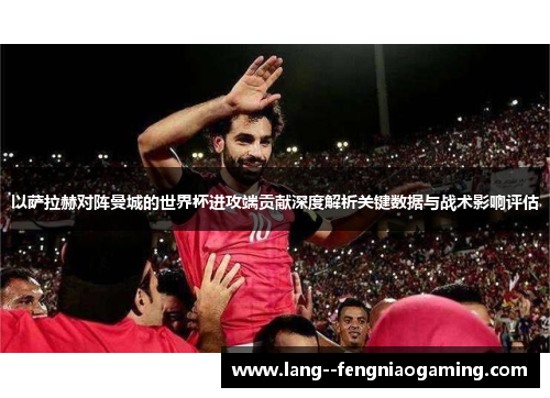 以萨拉赫对阵曼城的世界杯进攻端贡献深度解析关键数据与战术影响评估