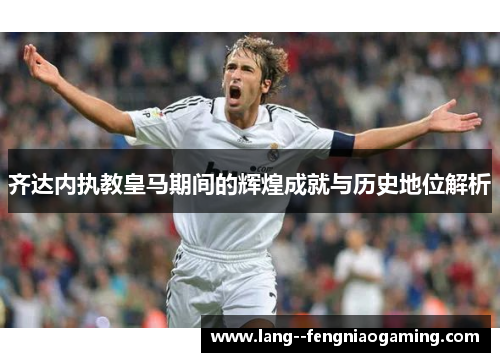 齐达内执教皇马期间的辉煌成就与历史地位解析 齐达内执教皇马期间的辉煌成就与历史地位解析