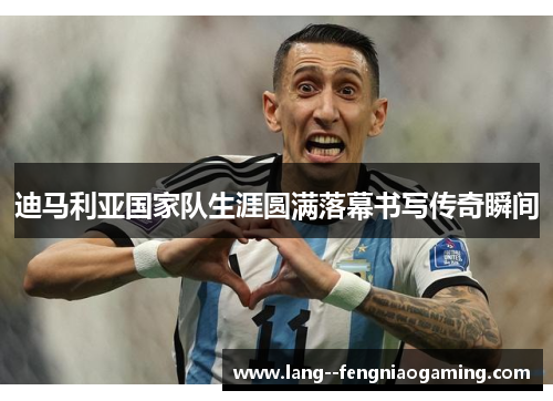 迪马利亚国家队生涯圆满落幕书写传奇瞬间 迪马利亚国家队生涯圆满落幕书写传奇瞬间